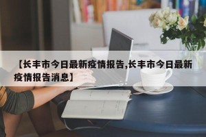 【长丰市今日最新疫情报告,长丰市今日最新疫情报告消息】