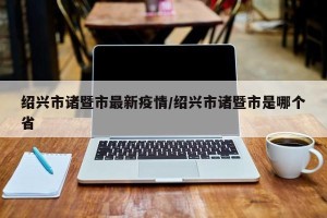 绍兴市诸暨市最新疫情/绍兴市诸暨市是哪个省