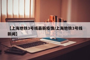 【上海地铁3号线最新疫情/上海地铁3号线新闻】