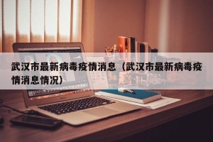 武汉市最新病毒疫情消息（武汉市最新病毒疫情消息情况）