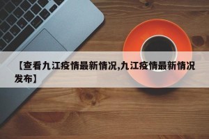 【查看九江疫情最新情况,九江疫情最新情况发布】