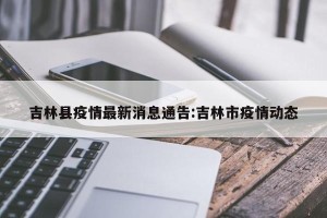吉林县疫情最新消息通告:吉林市疫情动态