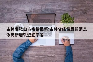 吉林省鞍山市疫情最新:吉林省疫情最新消息今天新增轨迹辽宁省
