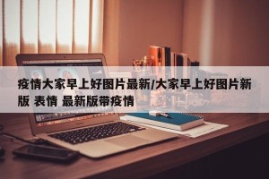 疫情大家早上好图片最新/大家早上好图片新版 表情 最新版带疫情