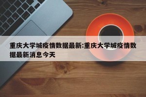 重庆大学城疫情数据最新:重庆大学城疫情数据最新消息今天