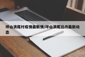 坪山浪尾村疫情最新情/坪山浪尾旧改最新动态