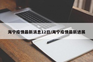 海宁疫情最新消息12日/海宁疫情最新进展