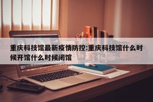 重庆科技馆最新疫情防控:重庆科技馆什么时候开馆什么时候闭馆