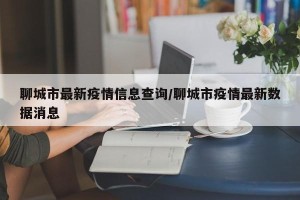 聊城市最新疫情信息查询/聊城市疫情最新数据消息