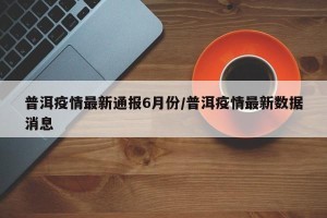 普洱疫情最新通报6月份/普洱疫情最新数据消息
