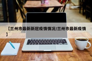 【兰州市最新新冠疫情情况/兰卅市最新疫情】