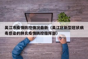 吴江市疫情防控情况最新（吴江区新型冠状病毒感染的肺炎疫情防控指挥部）