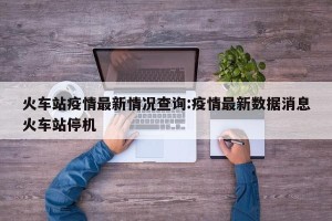 火车站疫情最新情况查询:疫情最新数据消息火车站停机