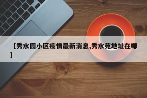 【秀水园小区疫情最新消息,秀水苑地址在哪】