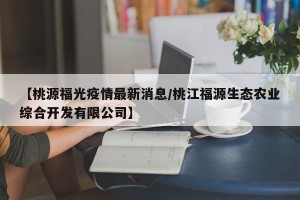 【桃源福光疫情最新消息/桃江福源生态农业综合开发有限公司】
