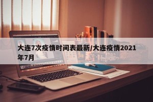 大连7次疫情时间表最新/大连疫情2021年7月