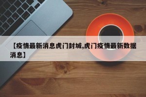 【疫情最新消息虎门封城,虎门疫情最新数据消息】