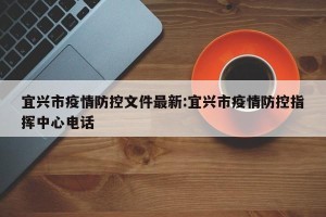 宜兴市疫情防控文件最新:宜兴市疫情防控指挥中心电话