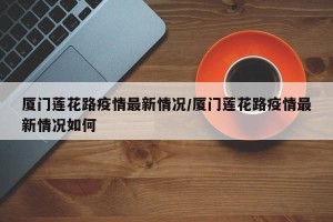 厦门莲花路疫情最新情况/厦门莲花路疫情最新情况如何