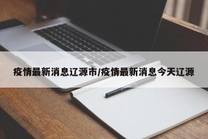 疫情最新消息辽源市/疫情最新消息今天辽源