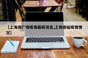 【上海南广场疫情最新消息,上海南站疫情情况】