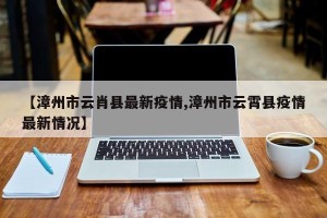 【漳州市云肖县最新疫情,漳州市云霄县疫情最新情况】