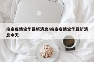 南京疫情宝华最新消息/南京疫情宝华最新消息今天