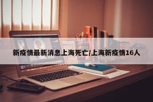 新疫情最新消息上海死亡/上海新疫情16人