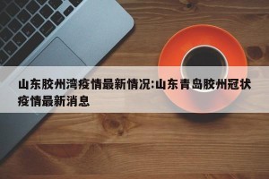 山东胶州湾疫情最新情况:山东青岛胶州冠状疫情最新消息