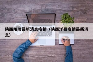 陕西阳陵最新消息疫情（陕西洋县疫情最新消息）