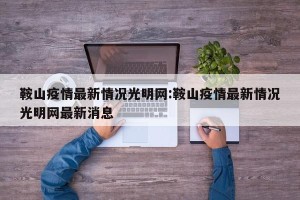 鞍山疫情最新情况光明网:鞍山疫情最新情况光明网最新消息