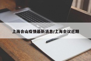 上海会山疫情最新消息/上海会议近期