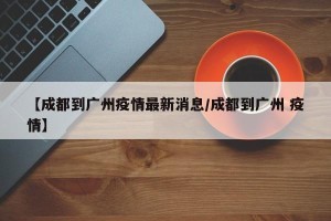 【成都到广州疫情最新消息/成都到广州 疫情】