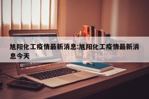 旭阳化工疫情最新消息:旭阳化工疫情最新消息今天