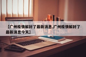 【广州疫情解封了最新消息,广州疫情解封了最新消息今天】