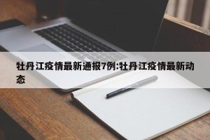 牡丹江疫情最新通报7例:牡丹江疫情最新动态