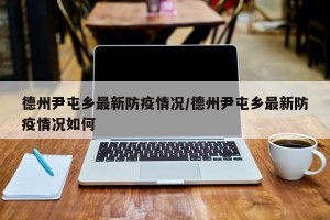 德州尹屯乡最新防疫情况/德州尹屯乡最新防疫情况如何