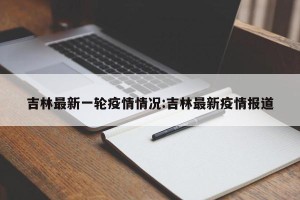 吉林最新一轮疫情情况:吉林最新疫情报道
