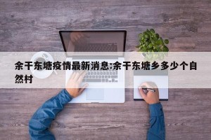 余干东塘疫情最新消息:余干东塘乡多少个自然村