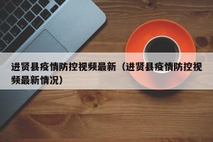 进贤县疫情防控视频最新（进贤县疫情防控视频最新情况）