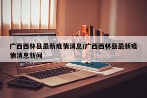 广西西林县最新疫情消息/广西西林县最新疫情消息新闻