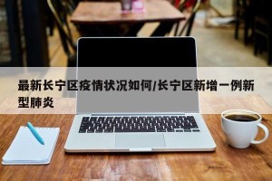 最新长宁区疫情状况如何/长宁区新增一例新型肺炎