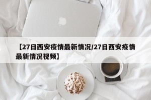 【27日西安疫情最新情况/27日西安疫情最新情况视频】