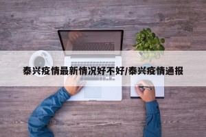 泰兴疫情最新情况好不好/泰兴疫情通报