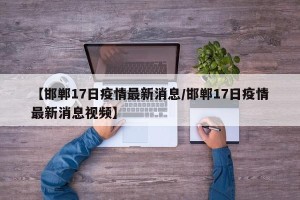 【邯郸17日疫情最新消息/邯郸17日疫情最新消息视频】