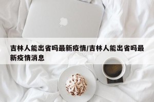 吉林人能出省吗最新疫情/吉林人能出省吗最新疫情消息