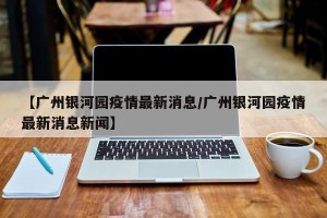 【广州银河园疫情最新消息/广州银河园疫情最新消息新闻】