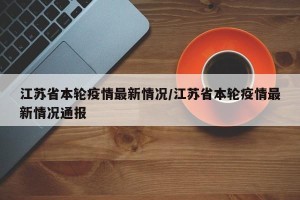 江苏省本轮疫情最新情况/江苏省本轮疫情最新情况通报