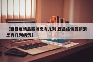 【西昌疫情最新消息有几列,西昌疫情最新消息有几列病例】