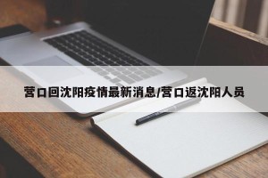 营口回沈阳疫情最新消息/营口返沈阳人员